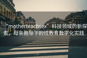 “motherteachsex”科技領域的新探索，母親教導下的性教育數字化實踐