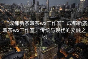 “成都新茶嫩茶wx工作室”成都新茶嫩茶wx工作室，傳統與現代的交融之地
