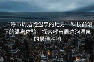 “呼市周邊泡溫泉的地方”科技前沿下的溫泉體驗，探索呼市周邊泡溫泉的最佳勝地