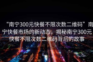 “南寧300元快餐不限次數(shù)二維碼”南寧快餐市場(chǎng)的新動(dòng)態(tài)，揭秘南寧300元快餐不限次數(shù)二維碼背后的故事