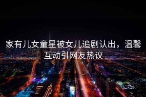 家有兒女童星被女兒追劇認(rèn)出，溫馨互動引網(wǎng)友熱議