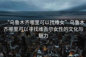“烏魯木齊哪里可以找維女”烏魯木齊哪里可以尋找維吾爾女性的文化與魅力