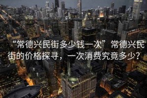 “常德興民街多少錢一次”常德興民街的價格探尋，一次消費究竟多少？
