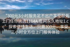 “300元3小時服務足不出戶享受服務上門任你挑選1114A.官網永久地址1.cc”探索便捷生活，只需300元，享受三小時全方位上門服務體驗