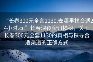 “長(zhǎng)春300元全套1130.去哪里找合適24小時(shí).cc”長(zhǎng)春深夜資訊揭秘，關(guān)于長(zhǎng)春300元全套1130的真相與探尋合適渠道的正確方式