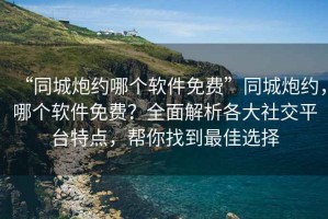 “同城炮約哪個軟件免費”同城炮約，哪個軟件免費？全面解析各大社交平臺特點，幫你找到最佳選擇