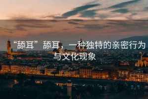 “舔耳”舔耳，一種獨特的親密行為與文化現象
