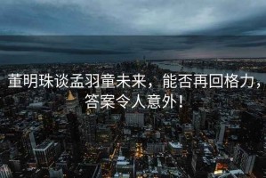 董明珠談孟羽童未來，能否再回格力，答案令人意外！