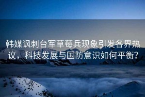 韓媒諷刺臺軍草莓兵現(xiàn)象引發(fā)各界熱議，科技發(fā)展與國防意識如何平衡？