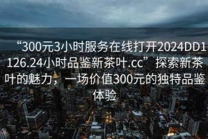 “300元3小時(shí)服務(wù)在線打開2024DD1126.24小時(shí)品鑒新茶葉.cc”探索新茶葉的魅力，一場(chǎng)價(jià)值300元的獨(dú)特品鑒體驗(yàn)