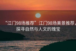 “江門98場推薦”江門98場美景推薦，探尋自然與人文的瑰寶