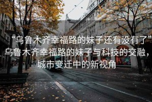 “烏魯木齊幸福路的妹子還有沒有了”烏魯木齊幸福路的妹子與科技的交融，城市變遷中的新視角