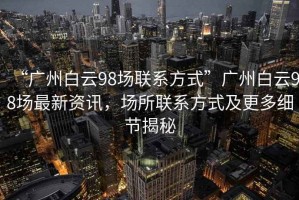 “廣州白云98場聯系方式”廣州白云98場最新資訊，場所聯系方式及更多細節揭秘