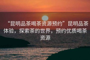 “昆明品茶喝茶資源預約”昆明品茶體驗，探索茶的世界，預約優質喝茶資源