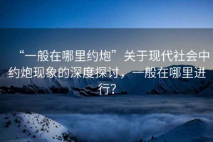 “一般在哪里約炮”關于現代社會中約炮現象的深度探討，一般在哪里進行？