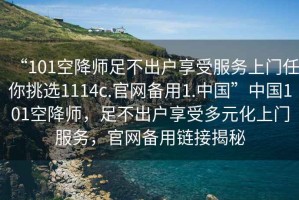 “101空降師足不出戶享受服務上門任你挑選1114c.官網備用1.中國”中國101空降師，足不出戶享受多元化上門服務，官網備用鏈接揭秘