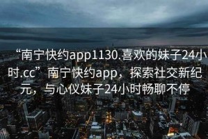 “南寧快約app1130.喜歡的妹子24小時.cc”南寧快約app，探索社交新紀元，與心儀妹子24小時暢聊不停