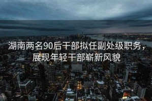 湖南兩名90后干部擬任副處級(jí)職務(wù)，展現(xiàn)年輕干部嶄新風(fēng)貌