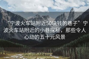 “寧波火車站附近50塊錢的巷子”寧波火車站附近的小巷探秘，那些令人心動的五十元風景