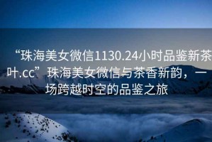 “珠海美女微信1130.24小時品鑒新茶葉.cc”珠海美女微信與茶香新韻，一場跨越時空的品鑒之旅