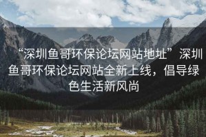 “深圳魚哥環保論壇網站地址”深圳魚哥環保論壇網站全新上線，倡導綠色生活新風尚