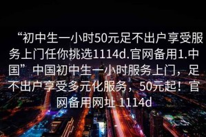 “初中生一小時(shí)50元足不出戶享受服務(wù)上門任你挑選1114d.官網(wǎng)備用1.中國(guó)”中國(guó)初中生一小時(shí)服務(wù)上門，足不出戶享受多元化服務(wù)，50元起！官網(wǎng)備用網(wǎng)址 1114d