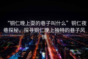 “銅仁晚上耍的巷子叫什么”銅仁夜巷探秘，探尋銅仁晚上獨特的巷子風(fēng)情