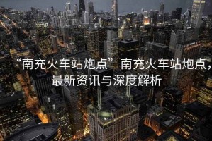 “南充火車站炮點(diǎn)”南充火車站炮點(diǎn)，最新資訊與深度解析