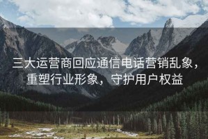 三大運營商回應通信電話營銷亂象，重塑行業形象，守護用戶權益