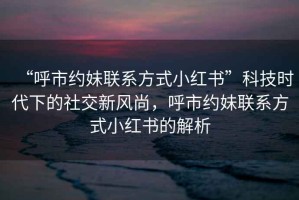 “呼市約妹聯(lián)系方式小紅書”科技時(shí)代下的社交新風(fēng)尚，呼市約妹聯(lián)系方式小紅書的解析