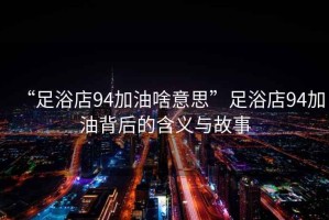 “足浴店94加油啥意思”足浴店94加油背后的含義與故事