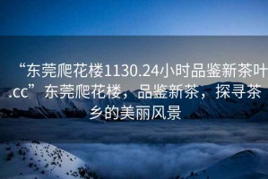 “東莞爬花樓1130.24小時品鑒新茶葉.cc”東莞爬花樓，品鑒新茶，探尋茶鄉的美麗風景