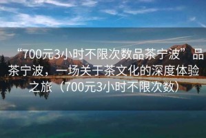 “700元3小時不限次數品茶寧波”品茶寧波，一場關于茶文化的深度體驗之旅（700元3小時不限次數）