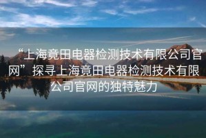 “上海竟田電器檢測技術有限公司官網”探尋上海竟田電器檢測技術有限公司官網的獨特魅力