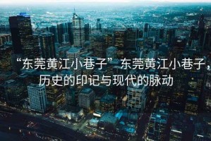 “東莞黃江小巷子”東莞黃江小巷子，歷史的印記與現代的脈動