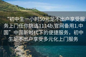 “初中生一小時(shí)50元足不出戶享受服務(wù)上門(mén)任你挑選1114b.官網(wǎng)備用1.中國(guó)”中國(guó)新時(shí)代下的便捷服務(wù)，初中生足不出戶享受多元化上門(mén)服務(wù)