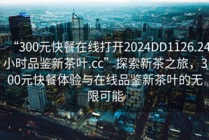 “300元快餐在線打開2024DD1126.24小時品鑒新茶葉.cc”探索新茶之旅，300元快餐體驗(yàn)與在線品鑒新茶葉的無限可能