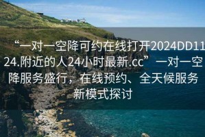 “一對一空降可約在線打開2024DD1124.附近的人24小時(shí)最新.cc”一對一空降服務(wù)盛行，在線預(yù)約、全天候服務(wù)新模式探討