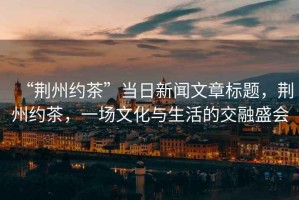 “荊州約茶”當日新聞文章標題，荊州約茶，一場文化與生活的交融盛會
