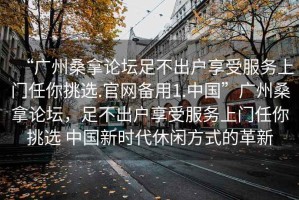 “廣州桑拿論壇足不出戶享受服務(wù)上門任你挑選.官網(wǎng)備用1.中國”廣州桑拿論壇，足不出戶享受服務(wù)上門任你挑選 中國新時代休閑方式的革新