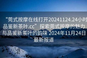 “莞式按摩在線打開20241124.24小時品鑒新茶葉.cc”探索莞式按摩的魅力與品鑒新茶葉的韻味 2024年11月24日最新報道