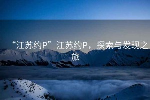 “江蘇約P”江蘇約P，探索與發(fā)現(xiàn)之旅