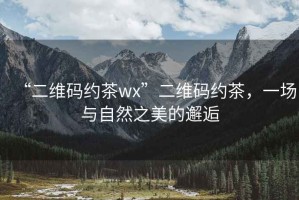 “二維碼約茶wx”二維碼約茶，一場與自然之美的邂逅
