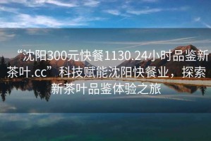 “沈陽300元快餐1130.24小時品鑒新茶葉.cc”科技賦能沈陽快餐業，探索新茶葉品鑒體驗之旅