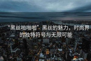 “黑絲啪啪啪”黑絲的魅力，時尚界的獨特符號與無限可能