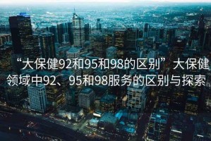 “大保健92和95和98的區(qū)別”大保健領域中92、95和98服務的區(qū)別與探索