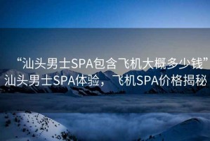 “汕頭男士SPA包含飛機大概多少錢”汕頭男士SPA體驗，飛機SPA價格揭秘