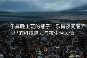 “樂昌晚上玩的巷子”樂昌夜間巷弄里的科技魅力與夜生活風情