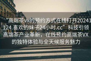 “高端茶vx的預約方式在線打開20241124.喜歡的妹子24小時.cc”科技引領高端茶產業革新，在線預約高端茶VX的獨特體驗與全天候服務魅力