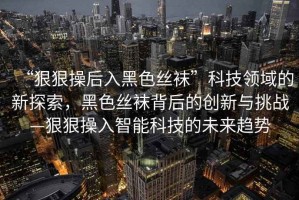 “狠狠操后入黑色絲襪”科技領域的新探索，黑色絲襪背后的創新與挑戰—狠狠操入智能科技的未來趨勢